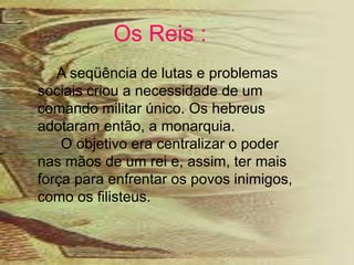 Os Reis :
A seqüência de lutas e problemas
sociais criou a necessidade de um
comando militar único. Os hebreus
adotaram então, a monarquia.
O objetivo era centralizar o poder
nas mãos de um rei e, assim, ter mais
força para enfrentar os povos inimigos,
como os filisteus.
 