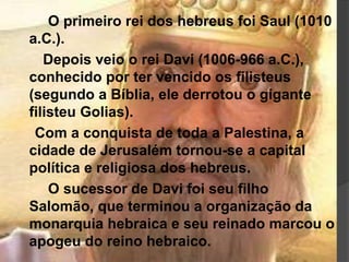 O primeiro rei dos hebreus foi Saul (1010
a.C.).
Depois veio o rei Davi (1006-966 a.C.),
conhecido por ter vencido os filisteus
(segundo a Bíblia, ele derrotou o gigante
filisteu Golias).
Com a conquista de toda a Palestina, a
cidade de Jerusalém tornou-se a capital
política e religiosa dos hebreus.
O sucessor de Davi foi seu filho
Salomão, que terminou a organização da
monarquia hebraica e seu reinado marcou o
apogeu do reino hebraico.
 