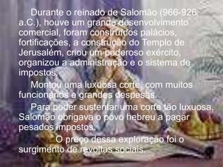 Durante o reinado de Salomão (966-926
a.C.), houve um grande desenvolvimento
comercial, foram construídos palácios,
fortificações, a construção do Templo de
Jerusalém, criou um poderoso exército,
organizou a administração e o sistema de
impostos.
Montou uma luxuosa corte, com muitos
funcionários e grandes despesas.
Para poder sustentar uma corte tão luxuosa,
Salomão obrigava o povo hebreu a pagar
pesados impostos.
O preço dessa exploração foi o
surgimento de revoltas sociais.
 