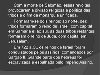 Com a morte de Salomão, essas revoltas
provocaram a divisão religiosa e política das
tribos e o fim da monarquia unificada.
Formaram-se dois reinos: ao norte, dez
tribos formaram o reino de Israel, com capital
em Samaria e, ao sul, as duas tribos restantes
formaram o reino de Judá, com capital em
Jerusalém.
Em 722 a.C., os reinos de Israel foram
conquistados pelos assírios, comandados por
Sargão II. Grande parte dos hebreus foi
escravizada e espalhada pelo Império Assírio.
 