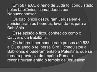 Em 587 a.C., o reino de Judá foi conquistado
pelos babilônios, comandados por
Nabucodonosor.
Os babilônios destruíram Jerusalém e
aprisionaram os hebreus, levando-os para a
Babilônia.
Esse episódio ficou conhecido como o
Cativeiro da Babilônia.
Os hebreus permaneceram presos até 538
a.C., quando o rei persa Ciro II conquistou a
Babilônia, e puderam então à Palestina, que se
tornara província do Império Persa e
reconstruíram então o templo de Jerusalém.
 