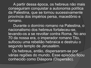 A partir dessa época, os hebreus não mais
conseguiram conquistar a autonomia política
da Palestina, que se tornou sucessivamente
província dos impérios persa, macedônio e
romano.
Durante o domínio romano na Palestina, o
nacionalismo dos hebreus fortaleceu-se,
levando-os a se revoltar contra Roma. No ano
70 da nossa era, o imperador romano Tito,
sufocou uma rebelião hebraica e destruiu o
segundo templo de Jerusalém.
Os hebreus, então, dispersaram-se por
várias regiões do mundo. Esse episódio ficou
conhecido como Diáspora (Dispersão).
 
