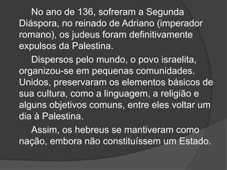 No ano de 136, sofreram a Segunda
Diáspora, no reinado de Adriano (imperador
romano), os judeus foram definitivamente
expulsos da Palestina.
Dispersos pelo mundo, o povo israelita,
organizou-se em pequenas comunidades.
Unidos, preservaram os elementos básicos de
sua cultura, como a linguagem, a religião e
alguns objetivos comuns, entre eles voltar um
dia à Palestina.
Assim, os hebreus se mantiveram como
nação, embora não constituíssem um Estado.
 