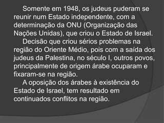 Somente em 1948, os judeus puderam se
reunir num Estado independente, com a
determinação da ONU (Organização das
Nações Unidas), que criou o Estado de Israel.
Decisão que criou sérios problemas na
região do Oriente Médio, pois com a saída dos
judeus da Palestina, no século I, outros povos,
principalmente de origem árabe ocuparam e
fixaram-se na região.
A oposição dos árabes à existência do
Estado de Israel, tem resultado em
continuados conflitos na região.
 