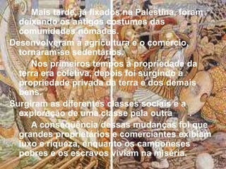 Mais tarde, já fixados na Palestina, foram
deixando os antigos costumes das
comunidades nômades.
Desenvolveram a agricultura e o comércio,
tornaram-se sedentários.
Nos primeiros tempos a propriedade da
terra era coletiva, depois foi surgindo a
propriedade privada da terra e dos demais
bens.
Surgiram as diferentes classes sociais e a
exploração de uma classe pela outra .
A conseqüência dessas mudanças foi que
grandes proprietários e comerciantes exibiam
luxo e riqueza, enquanto os camponeses
pobres e os escravos viviam na miséria.
 