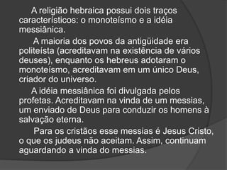 A religião hebraica possui dois traços
característicos: o monoteísmo e a idéia
messiânica.
A maioria dos povos da antigüidade era
politeísta (acreditavam na existência de vários
deuses), enquanto os hebreus adotaram o
monoteísmo, acreditavam em um único Deus,
criador do universo.
A idéia messiânica foi divulgada pelos
profetas. Acreditavam na vinda de um messias,
um enviado de Deus para conduzir os homens à
salvação eterna.
Para os cristãos esse messias é Jesus Cristo,
o que os judeus não aceitam. Assim, continuam
aguardando a vinda do messias.
 