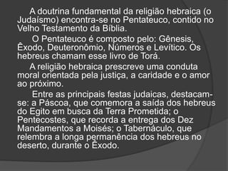 A doutrina fundamental da religião hebraica (o
Judaísmo) encontra-se no Pentateuco, contido no
Velho Testamento da Bíblia.
O Pentateuco é composto pelo: Gênesis,
Êxodo, Deuteronômio, Números e Levítico. Os
hebreus chamam esse livro de Torá.
A religião hebraica prescreve uma conduta
moral orientada pela justiça, a caridade e o amor
ao próximo.
Entre as principais festas judaicas, destacam-
se: a Páscoa, que comemora a saída dos hebreus
do Egito em busca da Terra Prometida; o
Pentecostes, que recorda a entrega dos Dez
Mandamentos a Moisés; o Tabernáculo, que
relembra a longa permanência dos hebreus no
deserto, durante o Êxodo.
 