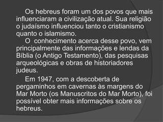 Os hebreus foram um dos povos que mais
influenciaram a civilização atual. Sua religião
o judaísmo influenciou tanto o cristianismo
quanto o islamismo.
O conhecimento acerca desse povo, vem
principalmente das informações e lendas da
Bíblia (o Antigo Testamento), das pesquisas
arqueológicas e obras de historiadores
judeus.
Em 1947, com a descoberta de
pergaminhos em cavernas às margens do
Mar Morto (os Manuscritos do Mar Morto), foi
possível obter mais informações sobre os
hebreus.
 