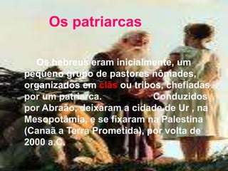 Os patriarcas
Os hebreus eram inicialmente, um
pequeno grupo de pastores nômades,
organizados em clãs ou tribos, chefiadas
por um patriarca. Conduzidos
por Abraão, deixaram a cidade de Ur , na
Mesopotâmia, e se fixaram na Palestina
(Canaã a Terra Prometida), por volta de
2000 a.C.
 