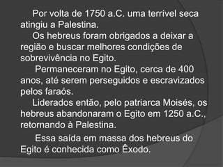Por volta de 1750 a.C. uma terrível seca
atingiu a Palestina.
Os hebreus foram obrigados a deixar a
região e buscar melhores condições de
sobrevivência no Egito.
Permaneceram no Egito, cerca de 400
anos, até serem perseguidos e escravizados
pelos faraós.
Liderados então, pelo patriarca Moisés, os
hebreus abandonaram o Egito em 1250 a.C.,
retornando à Palestina.
Essa saída em massa dos hebreus do
Egito é conhecida como Êxodo.
 