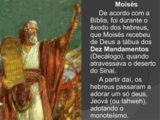 Moisés
De acordo com a
Bíblia, foi durante o
êxodo dos hebreus,
que Moisés recebeu
de Deus a tábua dos
Dez Mandamentos
(Decálogo), quando
atravessava o deserto
do Sinai.
A partir daí, os
hebreus passaram a
adorar um só deus,
Jeová (ou Iahweh),
adotando o
monoteísmo.
 