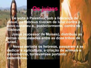 Os juízes :
De volta à Palestina, sob a liderança de
Josué, os hebreus tiveram de lutar contra o
povo cananeu e , posteriormente, contra os
filisteus.
Josué (sucessor de Moisés), distribuiu as
terras conquistadas entre as doze tribos de
Israel.
Nesse período os hebreus, passaram a se
dedicar à agricultura, a criação de animais e
ao comércio, tornavam-se portanto
sedentários.
 