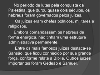 No período de lutas pela conquista da
Palestina, que durou quase dois séculos, os
hebreus foram governados pelos juízes.
Os juízes eram chefes políticos, militares e
religiosos.
Embora comandassem os hebreus de
forma enérgica, não tinham uma estrutura
administrativa permanente.
Entre os mais famosos juízes destaca-se
Sansão, que ficou conhecido por sua grande
força, conforme relata a Bíblia. Outros juízes
importantes foram Gedeão e Samuel.
 