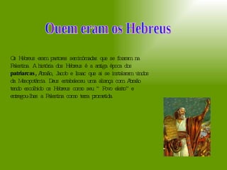Ouem eram os Hebreus  Os Hebreus eram pastores seminómadas que se fixaram na Palestina. A história dos Hebreus é a antiga época dos  patriarcas,  Abraão, Jacob e Isaac que ai se instalaram vindos da Mesopotâmia. Deus estabeleceu uma aliança com Abraão tendo escolhido os Hebreus como seu “Povo eleito” e entregou-lhes a Palestina como terra prometida.  