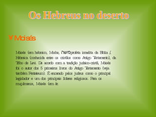 Moisés Os Hebreus no deserto  Moisés (em hebraico, Moshe,  משה ), profeta israelita da Bíblia Hebraica (conhecida entre os cristãos como Antigo Testamento), da Tribo de Levi. De acordo com a tradição judaico-cristã, Moisés foi o autor dos 5 primeiros livros do Antigo Testamento (veja também Pentateuco). É encarado pelos judeus como o principal legislador e um dos principais líderes religiosos. Para os muçulmanos, Moisés (em ár.  