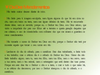 Os Dez Mandamentos   1- Não terás outros deuses diante de mim. 2- Não farás para ti imagem esculpida, nem figura alguma do que há em cima no céu, nem em baixo na terra, nem nas águas debaixo da terra. Não te encurvarás diante delas, nem as servirás; porque eu, o Senhor teu Deus, sou Deus zeloso, que visito a iniquidade dos pais nos filhos até a terceira e quarta geração daqueles que me odeiam, e uso de misericórdia com milhares dos que me amam e guardam os meus mandamentos.  3- Não tomarás o nome do Senhor teu Deus em vão; porque o Senhor não terá por inocente aquele que tomar o seu nome em vão.  4- Lembra-te do dia do sábado, para o santificar. Seis dias trabalharás, e farás todo o teu trabalho; mas o sétimo dia é o sábado do Senhor teu Deus. Nesse dia não farás trabalho algum, nem tu, nem teu filho, nem tua filha, nem o teu servo, nem a tua serva, nem o teu animal, nem o estrangeiro que está dentro das tuas portas. Porque em seis dias fez o Senhor o céu e a terra, o mar e tudo o que neles há, e ao sétimo dia descansou; por isso o Senhor abençoou o dia do sábado, e o santificou.  