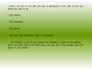 5- Honra a teu pai e a tua mãe, para que se prolonguem os teus dias na terra que o Senhor teu Deus te dá.  6- Não matarás.  7- Não adulterarás. 8- Não furtarás. 9- Não dirás falso testemunho contra o teu próximo.  10- Não cobiçarás a casa do teu próximo, não cobiçarás a mulher do teu próximo, nem o seu servo, nem a sua serva, nem o seu boi, nem o seu jumento, nem coisa alguma do teu próximo 