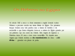 No século XVII a seca e a fome arrasaram a região levando muitos Hebreus a procurar comida nas terras férteis do Egipto. Nos primeiros tempos tiveram uma vida pacifica mas a dureza do trabalho e da escravidão a que foram obrigados levou-os a saírem do Egipto guiados por um patriarca cujo seu nome era Moisés. Esta viagem de regresso a Palestina durou 40 anos e teve como nome Êxodo. Foi durante essa viagem que Moisés recebeu os  dez mandamentos  de Deus –  a lei divina  – gravados em placas de pedra.  Os Hebreus no Egipto  