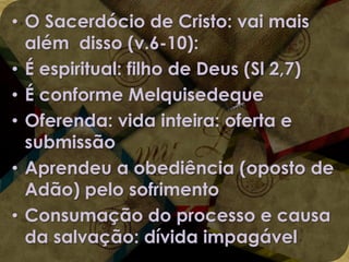 • O Sacerdócio de Cristo: vai mais
além disso (v.6-10):
• É espiritual: filho de Deus (Sl 2,7)
• É conforme Melquisedeque
• Oferenda: vida inteira: oferta e
submissão
• Aprendeu a obediência (oposto de
Adão) pelo sofrimento
• Consumação do processo e causa
da salvação: dívida impagável

 