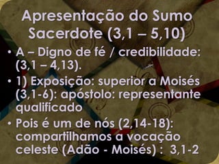 Apresentação do Sumo
Sacerdote (3,1 – 5,10)
• A – Digno de fé / credibilidade:
(3,1 – 4,13).
• 1) Exposição: superior a Moisés
(3,1-6): apóstolo: representante
qualificado
• Pois é um de nós (2,14-18):
compartilhamos a vocação
celeste (Adão - Moisés) : 3,1-2

 