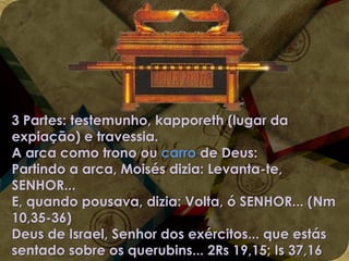 3 Partes: testemunho, kapporeth (lugar da
expiação) e travessia.
A arca como trono ou carro de Deus:
Partindo a arca, Moisés dizia: Levanta-te,
SENHOR...
E, quando pousava, dizia: Volta, ó SENHOR... (Nm
10,35-36)
Deus de Israel, Senhor dos exércitos... que estás
sentado sobre os querubins... 2Rs 19,15; Is 37,16

 