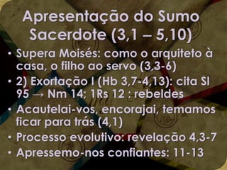 Apresentação do Sumo
Sacerdote (3,1 – 5,10)
• Supera Moisés: como o arquiteto à
casa, o filho ao servo (3,3-6)
• 2) Exortação I (Hb 3,7-4,13): cita Sl
95 → Nm 14; 1Rs 12 : rebeldes
• Acautelai-vos, encorajai, temamos
ficar para trás (4,1)
• Processo evolutivo: revelação 4,3-7
• Apressemo-nos confiantes: 11-13

 