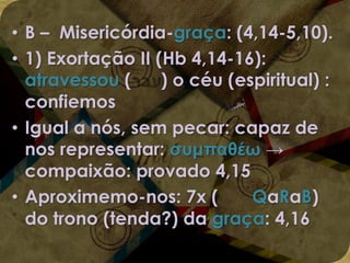 • B – Misericórdia-graça: (4,14-5,10).
• 1) Exortação II (Hb 4,14-16):
atravessou (
) o céu (espiritual) :
confiemos
• Igual a nós, sem pecar: capaz de
nos representar: συμπαθέω →
compaixão: provado 4,15
• Aproximemo-nos: 7x (
QaRaB)
do trono (tenda?) da graça: 4,16

 