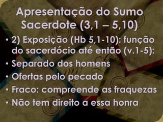 Apresentação do Sumo
Sacerdote (3,1 – 5,10)
• 2) Exposição (Hb 5,1-10): função
do sacerdócio até então (v.1-5):
• Separado dos homens
• Ofertas pelo pecado
• Fraco: compreende as fraquezas
• Não tem direito a essa honra

 