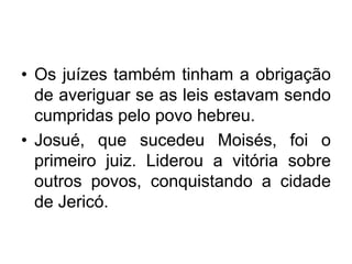 • Os juízes também tinham a obrigação
de averiguar se as leis estavam sendo
cumpridas pelo povo hebreu.
• Josué, que sucedeu Moisés, foi o
primeiro juiz. Liderou a vitória sobre
outros povos, conquistando a cidade
de Jericó.
 