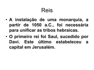 Reis
• A instalação de uma monarquia, a
partir de 1050 a.C., foi necessária
para unificar as tribos hebraicas.
• O primeiro rei foi Saul, sucedido por
Davi. Este último estabeleceu a
capital em Jerusalém.
 