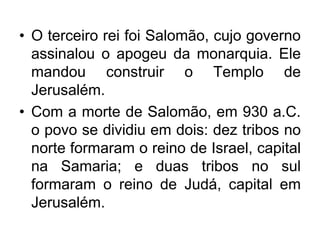 • O terceiro rei foi Salomão, cujo governo
assinalou o apogeu da monarquia. Ele
mandou construir o Templo de
Jerusalém.
• Com a morte de Salomão, em 930 a.C.
o povo se dividiu em dois: dez tribos no
norte formaram o reino de Israel, capital
na Samaria; e duas tribos no sul
formaram o reino de Judá, capital em
Jerusalém.
 