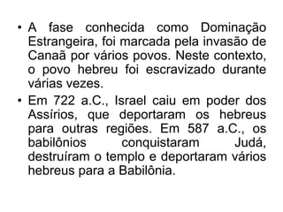 • A fase conhecida como Dominação
Estrangeira, foi marcada pela invasão de
Canaã por vários povos. Neste contexto,
o povo hebreu foi escravizado durante
várias vezes.
• Em 722 a.C., Israel caiu em poder dos
Assírios, que deportaram os hebreus
para outras regiões. Em 587 a.C., os
babilônios conquistaram Judá,
destruíram o templo e deportaram vários
hebreus para a Babilônia.
 