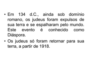 • Em 134 d.C., ainda sob domínio
romano, os judeus foram expulsos de
sua terra e se espalharam pelo mundo.
Este evento é conhecido como
Diáspora.
• Os judeus só foram retornar para sua
terra, a partir de 1918.
 