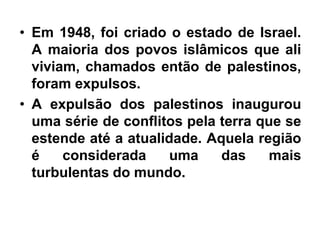 • Em 1948, foi criado o estado de Israel.
A maioria dos povos islâmicos que ali
viviam, chamados então de palestinos,
foram expulsos.
• A expulsão dos palestinos inaugurou
uma série de conflitos pela terra que se
estende até a atualidade. Aquela região
é considerada uma das mais
turbulentas do mundo.
 