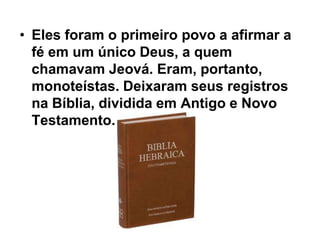 • Eles foram o primeiro povo a afirmar a
fé em um único Deus, a quem
chamavam Jeová. Eram, portanto,
monoteístas. Deixaram seus registros
na Bíblia, dividida em Antigo e Novo
Testamento.
 