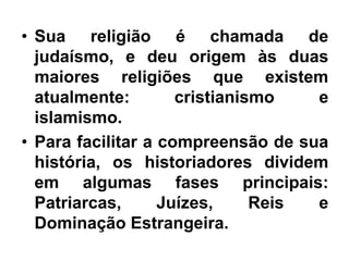 • Sua religião é chamada de
judaísmo, e deu origem às duas
maiores religiões que existem
atualmente: cristianismo e
islamismo.
• Para facilitar a compreensão de sua
história, os historiadores dividem
em algumas fases principais:
Patriarcas, Juízes, Reis e
Dominação Estrangeira.
 