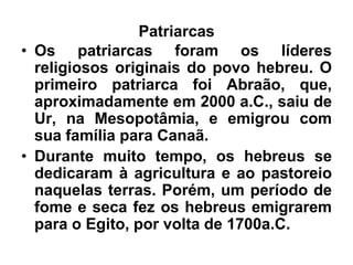Patriarcas
• Os patriarcas foram os líderes
religiosos originais do povo hebreu. O
primeiro patriarca foi Abraão, que,
aproximadamente em 2000 a.C., saiu de
Ur, na Mesopotâmia, e emigrou com
sua família para Canaã.
• Durante muito tempo, os hebreus se
dedicaram à agricultura e ao pastoreio
naquelas terras. Porém, um período de
fome e seca fez os hebreus emigrarem
para o Egito, por volta de 1700a.C.
 