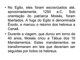 • No Egito, eles foram escravizados até,
aproximadamente, 1250 a.C. Sob
orientação do patriarca Moisés, foram
libertados. A fuga do Egito é denominada
Êxodo, e marcou o retorno dos hebreus a
Canaã.
• Durante a viagem, que durou em torno de
40 anos, Moisés criou a Tábua dos 10
Mandamentos. Estes mandamentos se
transformaram em leis que deveriam ser
seguidas por todos os hebreus.
 