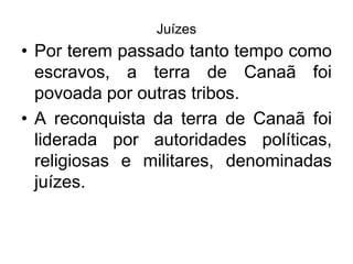 Juízes
• Por terem passado tanto tempo como
escravos, a terra de Canaã foi
povoada por outras tribos.
• A reconquista da terra de Canaã foi
liderada por autoridades políticas,
religiosas e militares, denominadas
juízes.
 