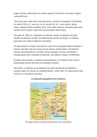 origem semita, pertencente ao mesmo grupo do aramaico e de outras línguas
mesopotâmicas.
Teria sido Jacó, mais tarde chamado Israel, o chefe da ocupação da Palestina
no século XVII a.C., para uns, ou no século XIV a.C., para outros. Nessa
época, algumas tribos israelitas, junto com outros hebreus vitimados pela fome,
partiram para o Egito, onde foram escravizados pelo Estado.
Por volta de 1350 a.C., liderados por Moisés, teriam se retirados do Egito
através da abertura no Mar Vermelho.Nesse período de êxodo, os hebreus
possuíam seu sistema religioso monoteísta.
Ao regressarem do Egito, encontraram suas terras ocupadas pelos cananeus e
tiveram que lutar pela sua posse, já que haviam abandonado o nomadismo
durante sua permanência no Egito. Essa conquista foi lenta, permitindo a
miscigenação entre israelitas e cananeus, que falavam línguas semelhantes.
Durante esse período, os hebreus desenvolveram um sistema tribal, onde a
propriedade privada dos bens de produção inexistia.
Mais tarde, os filisteus se apoderaram da costa meridional da palestina e
durante quase um século os israelitas lutaram contra eles. Foi nessa época que
se formou a monarquia hebraica.
Localização geográfica dos Hebreus:
O mapa mostra o êxodo dos Hebreus (em vermelho).
 
