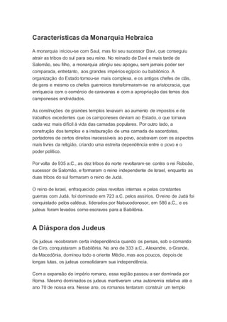 Características da Monarquia Hebraica
A monarquia iniciou-se com Saul, mas foi seu sucessor Davi, que conseguiu
atrair as tribos do sul para seu reino. No reinado de Davi e mais tarde de
Salomão, seu filho, a monarquia atingiu seu apogeu, sem jamais poder ser
comparada, entretanto, aos grandes impérios egípcio ou babilônico. A
organização do Estado tornou-se mais complexa, e os antigos chefes de clãs,
de gens e mesmo os chefes guerreiros transformaram-se na aristocracia, que
enriquecia com o comércio de caravanas e com a apropriação das terras dos
camponeses endividados.
As construções de grandes templos levavam ao aumento de impostos e de
trabalhos excedentes que os camponeses deviam ao Estado, o que tornava
cada vez mais difícil à vida das camadas populares. Por outro lado, a
construção dos templos e a instauração de uma camada de sacerdotes,
portadores de certos direitos inacessíveis ao povo, acabavam com os aspectos
mais livres da religião, criando uma estreita dependência entre o povo e o
poder político.
Por volta de 935 a.C., as dez tribos do norte revoltaram-se contra o rei Roboão,
sucessor de Salomão, e formaram o reino independente de Israel, enquanto as
duas tribos do sul formaram o reino de Judá.
O reino de Israel, enfraquecido pelas revoltas internas e pelas constantes
guerras com Judá, foi dominado em 723 a.C. pelos assírios. O reino de Judá foi
conquistado pelos caldeus, liderados por Nabucodonosor, em 586 a.C., e os
judeus foram levados como escravos para a Babilônia.
A Diáspora dos Judeus
Os judeus recobraram certa independência quando os persas, sob o comando
de Ciro, conquistaram a Babilônia. No ano de 333 a.C., Alexandre, o Grande,
da Macedônia, dominou todo o oriente Médio, mas aos poucos, depois de
longas lutas, os judeus consolidaram sua independência.
Com a expansão do império romano, essa região passou a ser dominada por
Roma. Mesmo dominados os judeus mantiveram uma autonomia relativa até o
ano 70 de nossa era. Nesse ano, os romanos tentaram construir um templo
 