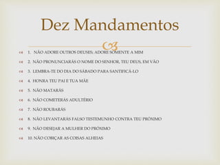  1. NÃO ADORE OUTROS DEUSES; ADORE SOMENTE A MIM
 2. NÃO PRONUNCIARÁS O NOME DO SENHOR, TEU DEUS, EM VÃO
 3. LEMBRA-TE DO DIA DO SÁBADO PARA SANTIFICÁ-LO
 4. HONRA TEU PAI E TUA MÃE
 5. NÃO MATARÁS
 6. NÃO COMETERÁS ADULTÉRIO
 7. NÃO ROUBARÁS
 8. NÃO LEVANTARÁS FALSO TESTEMUNHO CONTRA TEU PRÓXIMO
 9. NÃO DESEJAR A MULHER DO PRÓXIMO
 10. NÃO COBIÇAR AS COISAS ALHEIAS
Dez Mandamentos
 