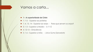 Vamos a carta...
 1 – A superioridade de Cristo
 1: 1-3 - Superior ao profetas
 1: 4, 13, 14 – Superior ao anjos - Para que servem os anjos?
 3: 1-3 – Superior a Moisés – 3: 7-12
 4: 12-13 – Onisciência
 5: 1-6 – Superior a Arão - único Sumo Sarcedote
 