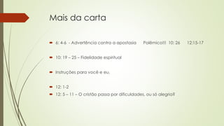 Mais da carta
 6: 4-6 - Advertência contra a apostasia Polêmico!!! 10: 26 12:15-17
 10: 19 – 25 – Fidelidade espiritual
 Instruções para você e eu.
 12: 1-2
 12: 5 – 11 – O cristão passa por dificuldades, ou só alegria?
 
