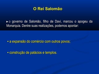 O Rei SalomãoO Rei Salomão
►►OO governo de Salomão, filho de Davi, marcou o apogeu dagoverno de Salomão, filho de Davi, marcou o apogeu da
Monarquia. Dentre suas realizações, podemos apontar:Monarquia. Dentre suas realizações, podemos apontar:
▪▪ a expansão do comércio com outros povos;a expansão do comércio com outros povos;
▪▪ construção de palácios e templos.construção de palácios e templos.
 