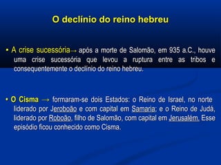 O declínio do reino hebreuO declínio do reino hebreu
▪▪ A crise sucessóriaA crise sucessória→→ aapós a morte de Salomão, em 935 a.C., houvepós a morte de Salomão, em 935 a.C., houve
uma crise sucessória que levou a ruptura entre as tribos euma crise sucessória que levou a ruptura entre as tribos e
consequentemente o declínio do reino hebreu.consequentemente o declínio do reino hebreu.
•• O Cisma →O Cisma → formaram-se dois Estados: o Reino de Israel, no norteformaram-se dois Estados: o Reino de Israel, no norte
liderado por Jliderado por Jeroboãoeroboão e com capital eme com capital em SamariaSamaria; e o Reino de Judá,; e o Reino de Judá,
liderado porliderado por RoboãoRoboão, filho de Salomão, com capital em, filho de Salomão, com capital em Jerusalém.Jerusalém. EsseEsse
episódio ficou conhecido como Cisma.episódio ficou conhecido como Cisma.
 