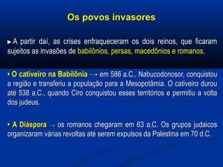Os povos invasoresOs povos invasores
►►A partir daí, as crises enfraqueceram os dois reinos, que ficaramA partir daí, as crises enfraqueceram os dois reinos, que ficaram
sujeitos as invasões desujeitos as invasões de babilônios, persas, macedônios e romanosbabilônios, persas, macedônios e romanos..
•• O cativeiro na BabilôniaO cativeiro na Babilônia →→ em 586 a.C., Nabucodonosor, conquistouem 586 a.C., Nabucodonosor, conquistou
a região e transferiu a população para a Mesopotâmia. O cativeiro duroua região e transferiu a população para a Mesopotâmia. O cativeiro durou
até 538 a.C., quando Ciro conquistou esses territórios e permitiu a voltaaté 538 a.C., quando Ciro conquistou esses territórios e permitiu a volta
dos judeus.dos judeus.
•• A DiásporaA Diáspora →→ os romanos chegaram em 63 a.C. Os grupos judaicosos romanos chegaram em 63 a.C. Os grupos judaicos
organizaram várias revoltas até serem expulsos da Palestina em 70 d.C.organizaram várias revoltas até serem expulsos da Palestina em 70 d.C.
 