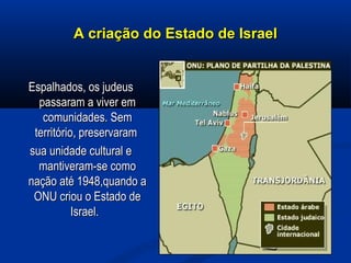 A criação do Estado de IsraelA criação do Estado de Israel
Espalhados, os judeusEspalhados, os judeus
passaram a viver empassaram a viver em
comunidades. Semcomunidades. Sem
território, preservaramterritório, preservaram
sua unidade cultural esua unidade cultural e
mantiveram-se comomantiveram-se como
nação até 1948,quando anação até 1948,quando a
ONU criou o Estado deONU criou o Estado de
Israel.Israel.
 