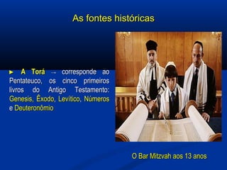 As fontes históricasAs fontes históricas
►► A ToráA Torá →→ corresponde aocorresponde ao
Pentateuco, os cinco primeirosPentateuco, os cinco primeiros
livros do Antigo Testamento:livros do Antigo Testamento:
Genesis,Genesis, ÊxodoÊxodo,, LevíticoLevítico,, NúmerosNúmeros
ee DeuteronômioDeuteronômio
O Bar Mitzvah aos 13 anosO Bar Mitzvah aos 13 anos
 