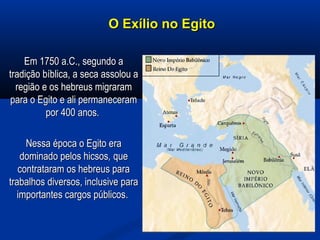 O Exílio no EgitoO Exílio no Egito
Em 1750 a.C., segundo aEm 1750 a.C., segundo a
tradição bíblica, a seca assolou atradição bíblica, a seca assolou a
região e os hebreus migraramregião e os hebreus migraram
para o Egito e ali permanecerampara o Egito e ali permaneceram
por 400 anos.por 400 anos.
Nessa época o Egito eraNessa época o Egito era
dominado pelos hicsosdominado pelos hicsos,, queque
contrataram os hebreus paracontrataram os hebreus para
trabalhos diversos, inclusive paratrabalhos diversos, inclusive para
importantes cargos públicos.importantes cargos públicos.
 
